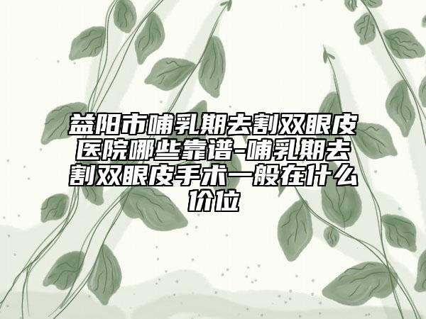 益阳市哺乳期去割双眼皮医院哪些靠谱-哺乳期去割双眼皮手术一般在什么价位