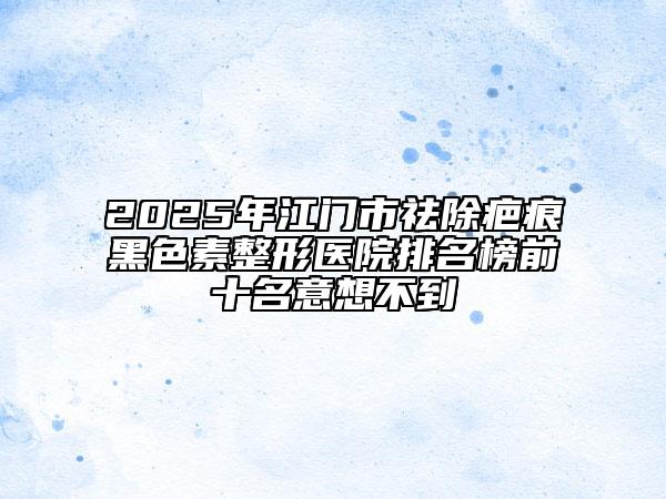 2025年江门市祛除疤痕黑色素整形医院排名榜前十名意想不到