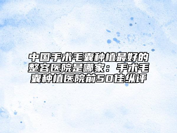 中国手术毛囊种植最好的整容医院是哪家：手术毛囊种植医院前50佳纵评