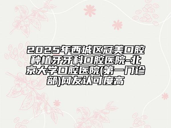 2025年西城区冠美口腔种植牙牙科口腔医院-北京大学口腔医院(第一门诊部)网友认可度高