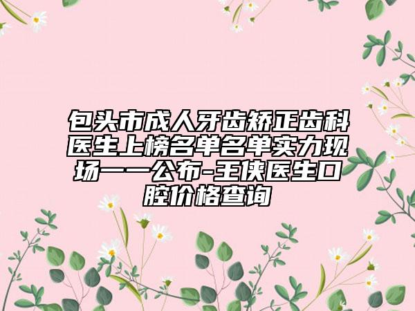 包头市成人牙齿矫正齿科医生上榜名单名单实力现场一一公布-王侠医生口腔价格查询