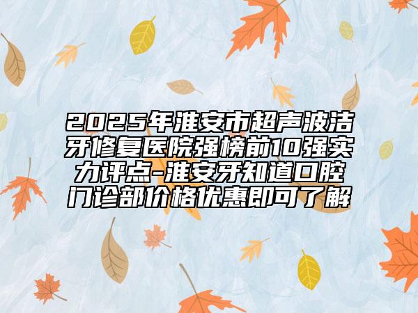 2025年淮安市超声波洁牙修复医院强榜前10强实力评点-淮安牙知道口腔门诊部价格优惠即可了解