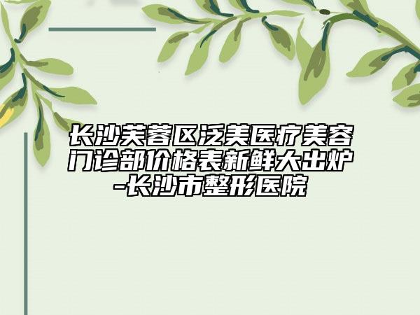 长沙芙蓉区泛美医疗美容门诊部价格表新鲜大出炉-长沙市整形医院