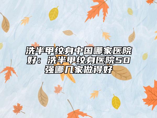 洗半甲纹身中国哪家医院好：洗半甲纹身医院50强哪几家做得好