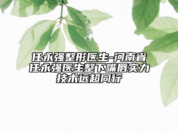 任永强整形医生-河南省任永强医生整下嘴唇实力技术远超同行