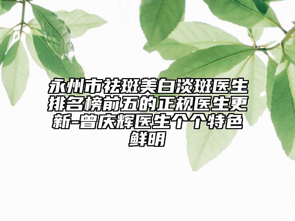 永州市祛斑美白淡斑医生排名榜前五的正规医生更新-曾庆辉医生个个特色鲜明