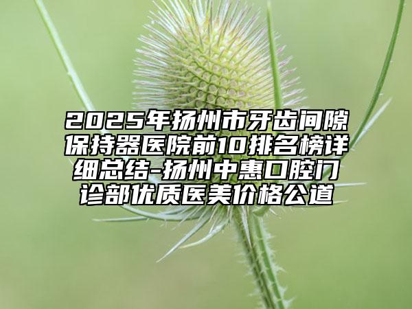 2025年扬州市牙齿间隙保持器医院前10排名榜详细总结-扬州中惠口腔门诊部优质医美价格公道