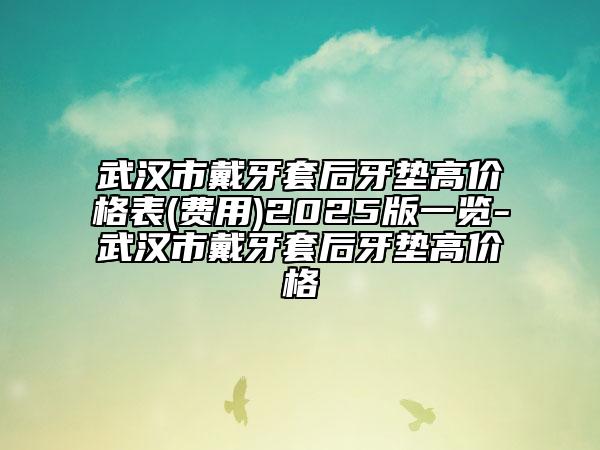 武汉市戴牙套后牙垫高价格表(费用)2025版一览-武汉市戴牙套后牙垫高价格