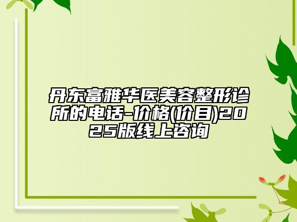 丹东富雅华医美容整形诊所的电话-价格(价目)2025版线上咨询