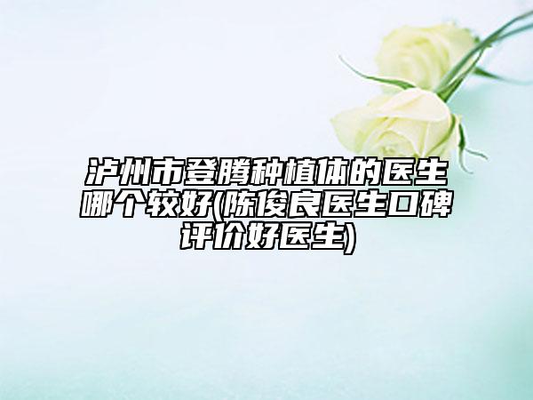 泸州市登腾种植体的医生哪个较好(陈俊良医生口碑评价好医生)
