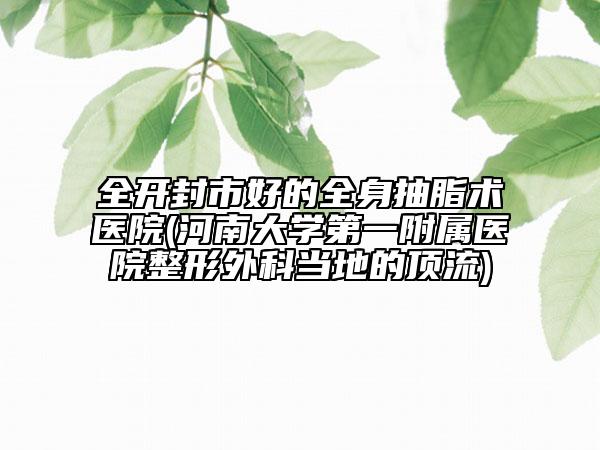 全开封市好的全身抽脂术医院(河南大学第一附属医院整形外科当地的顶流)