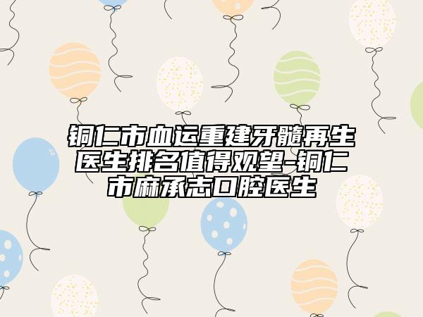 铜仁市血运重建牙髓再生医生排名值得观望-铜仁市麻承志口腔医生