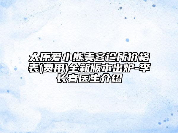 太原爱小熊美容诊所价格表(费用)全新版本出炉-李长春医生介绍
