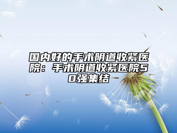 国内好的手术阴道收紧医院：手术阴道收紧医院50强集结