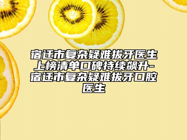 宿迁市复杂疑难拔牙医生上榜清单口碑持续飙升-宿迁市复杂疑难拔牙口腔医生