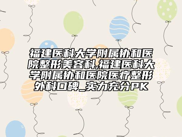 福建医科大学附属协和医院整形美容科,福建医科大学附属协和医院医疗整形外科口碑_实力充分PK