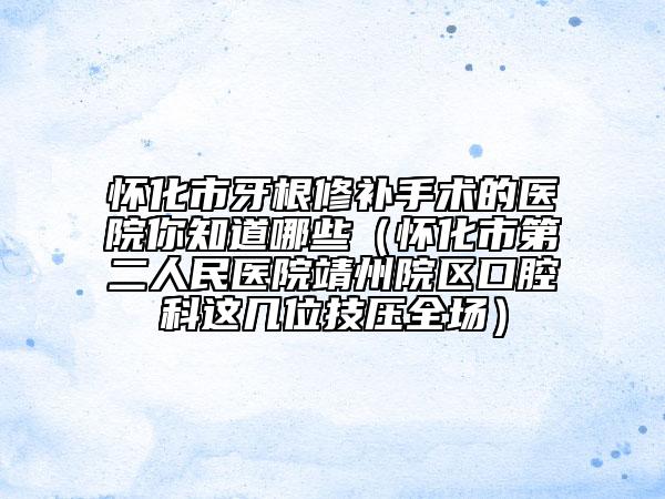 怀化市牙根修补手术的医院你知道哪些（怀化市第二人民医院靖州院区口腔科这几位技压全场）