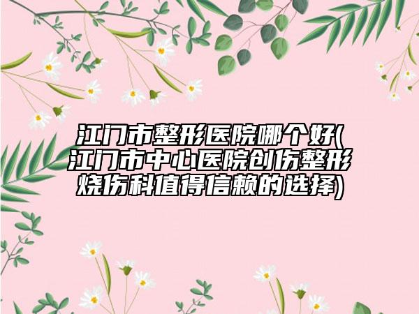 江门市整形医院哪个好(江门市中心医院创伤整形烧伤科值得信赖的选择)