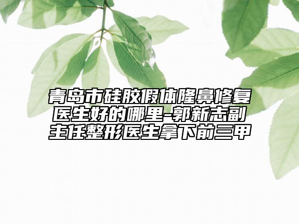 青岛市硅胶假体隆鼻修复医生好的哪里-郭新志副主任整形医生拿下前三甲
