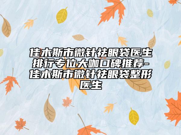 佳木斯市微针祛眼袋医生排行专位大咖口碑推荐-佳木斯市微针祛眼袋整形医生