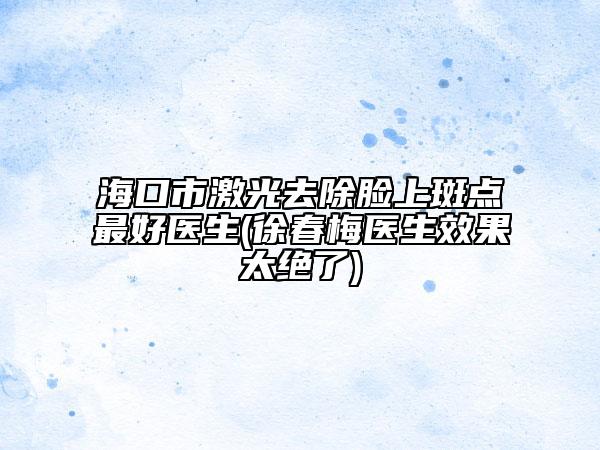 海口市激光去除脸上斑点最好医生(徐春梅医生效果太绝了)