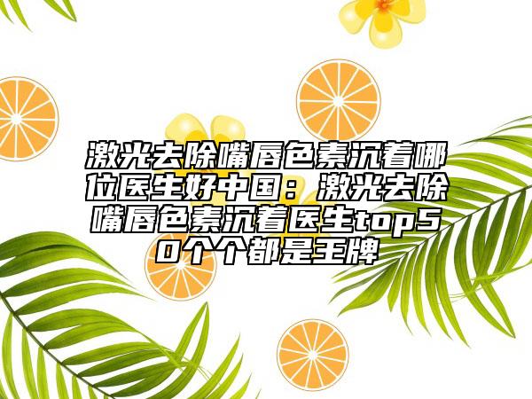 激光去除嘴唇色素沉着哪位医生好中国：激光去除嘴唇色素沉着医生top50个个都是王牌