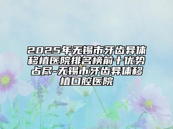 2025年无锡市牙齿异体移植医院排名榜前十优势占尽-无锡市牙齿异体移植口腔医院