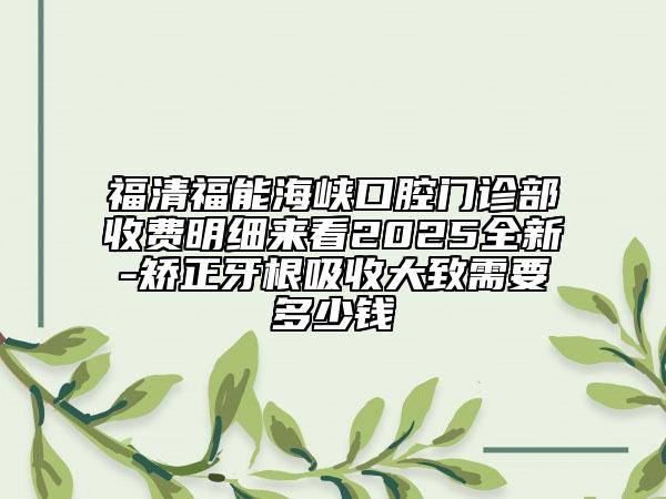 福清福能海峡口腔门诊部收费明细来看2025全新-矫正牙根吸收大致需要多少钱