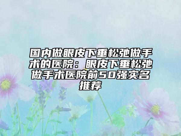 国内做眼皮下垂松弛做手术的医院：眼皮下垂松弛做手术医院前50强实名推荐