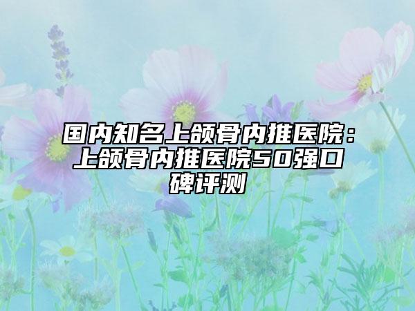 国内知名上颌骨内推医院：上颌骨内推医院50强口碑评测
