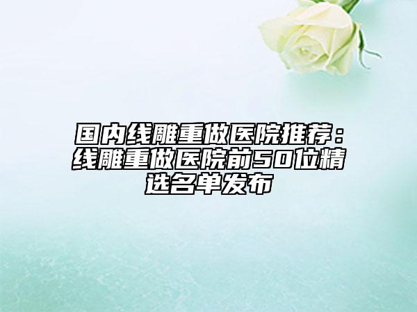 国内线雕重做医院推荐：线雕重做医院前50位精选名单发布