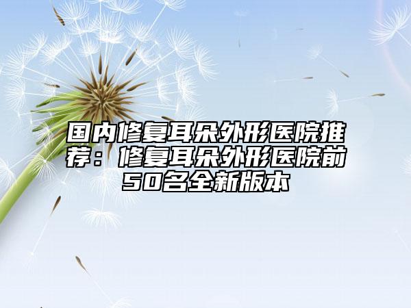 国内修复耳朵外形医院推荐：修复耳朵外形医院前50名全新版本