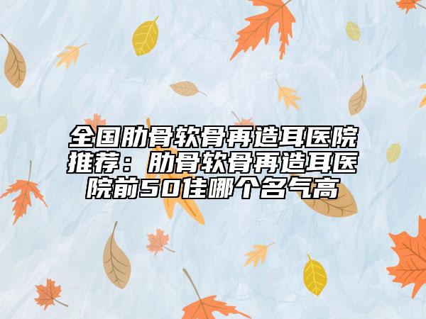 全国肋骨软骨再造耳医院推荐：肋骨软骨再造耳医院前50佳哪个名气高