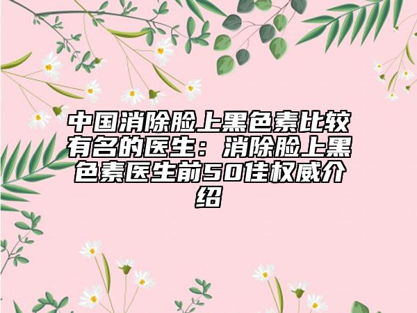 中国消除脸上黑色素比较有名的医生：消除脸上黑色素医生前50佳权威介绍