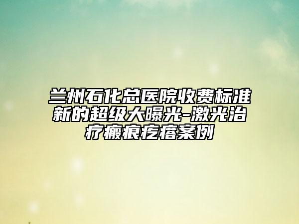 兰州石化总医院收费标准新的超级大曝光-激光治疗瘢痕疙瘩案例
