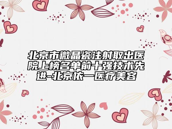 北京市微晶瓷注射取出医院上榜名单前十强技术先进-北京依一医疗美容