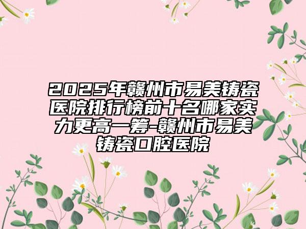2025年赣州市易美铸瓷医院排行榜前十名哪家实力更高一筹-赣州市易美铸瓷口腔医院