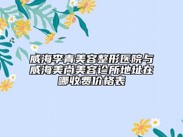 威海李青美容整形医院与威海美尚美容诊所地址在哪收费价格表
