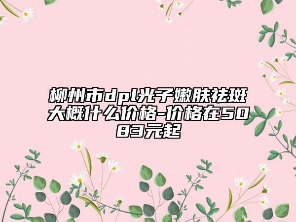 柳州市dpl光子嫩肤祛斑大概什么价格-价格在5083元起