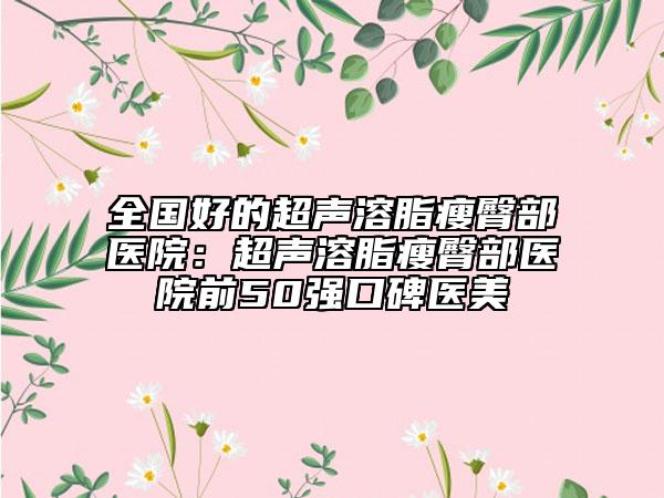 全国好的超声溶脂瘦臀部医院：超声溶脂瘦臀部医院前50强口碑医美