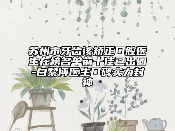 苏州市牙齿该矫正口腔医生在榜名单前十佳已出圈-白黎博医生口碑实力封神