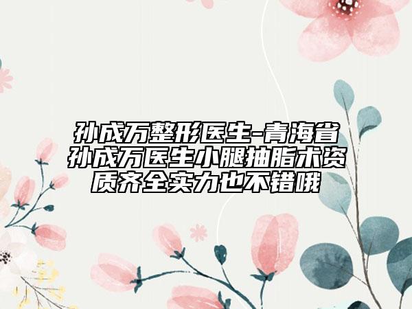 孙成万整形医生-青海省孙成万医生小腿抽脂术资质齐全实力也不错哦