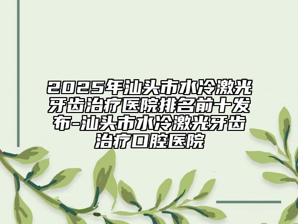 2025年汕头市水冷激光牙齿治疗医院排名前十发布-汕头市水冷激光牙齿治疗口腔医院