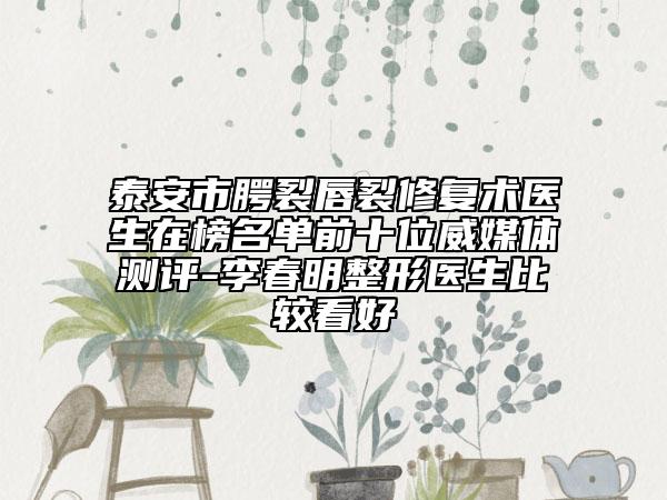 泰安市腭裂唇裂修复术医生在榜名单前十位威媒体测评-李春明整形医生比较看好