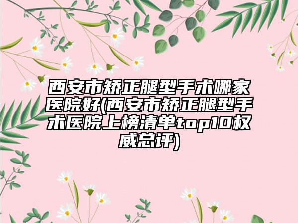 西安市矫正腿型手术哪家医院好(西安市矫正腿型手术医院上榜清单top10权威总评)