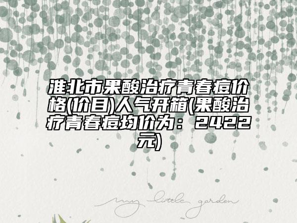 淮北市果酸治疗青春痘价格(价目)人气开箱(果酸治疗青春痘均价为：2422元)