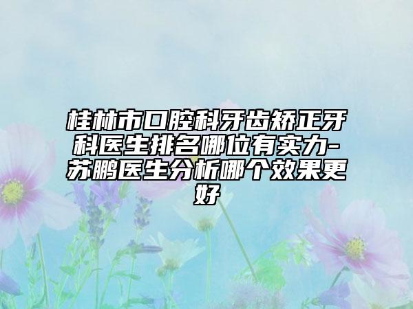 桂林市口腔科牙齿矫正牙科医生排名哪位有实力-​苏鹏医生分析哪个效果更好