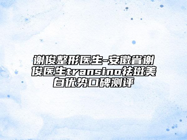谢俊整形医生-安徽省谢俊医生transino祛斑美白优势口碑测评