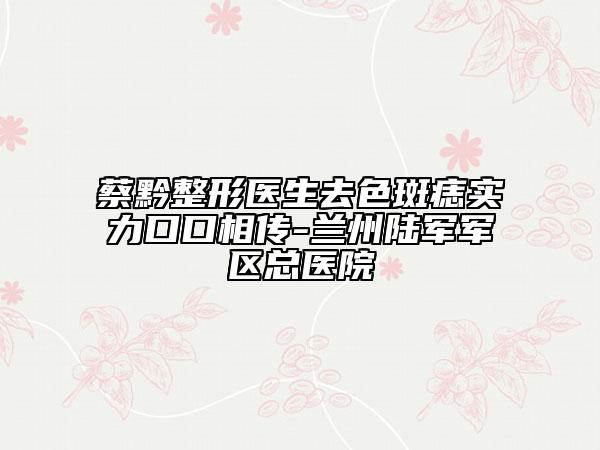 蔡黔整形医生去色斑痣实力口口相传-兰州陆军军区总医院
