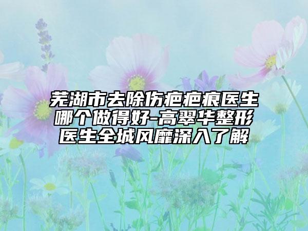 芜湖市去除伤疤疤痕医生哪个做得好-高翠华整形医生全城风靡深入了解